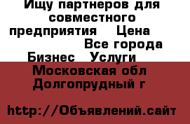 Ищу партнеров для совместного предприятия. › Цена ­ 1 000 000 000 - Все города Бизнес » Услуги   . Московская обл.,Долгопрудный г.